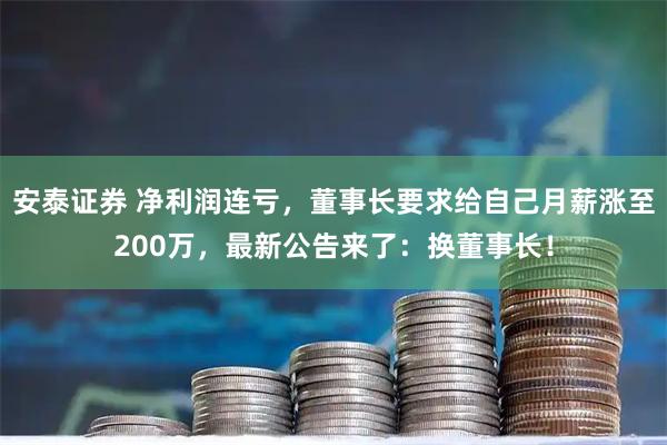 安泰证券 净利润连亏，董事长要求给自己月薪涨至200万，最新公告来了：换董事长！