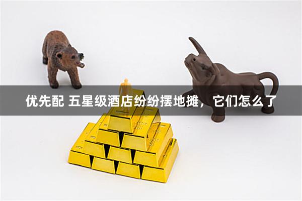 优先配 五星级酒店纷纷摆地摊，它们怎么了