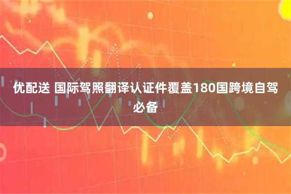 优配送 国际驾照翻译认证件覆盖180国跨境自驾必备