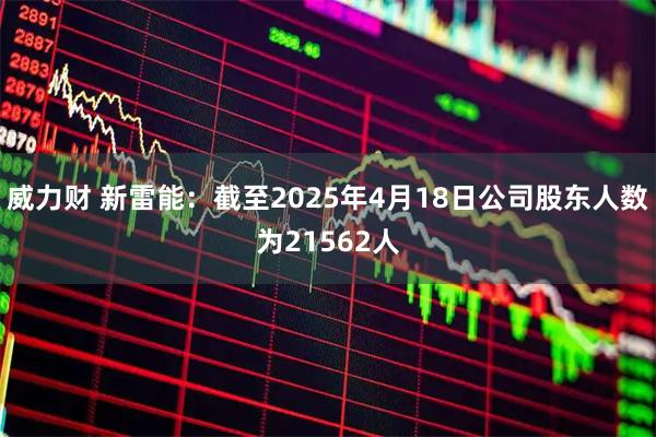 威力财 新雷能：截至2025年4月18日公司股东人数为21562人