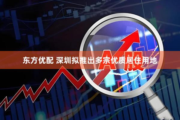 东方优配 深圳拟推出多宗优质居住用地