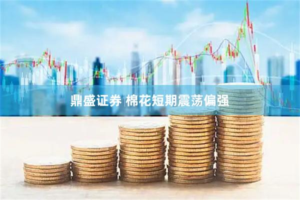 鼎盛证券 棉花短期震荡偏强