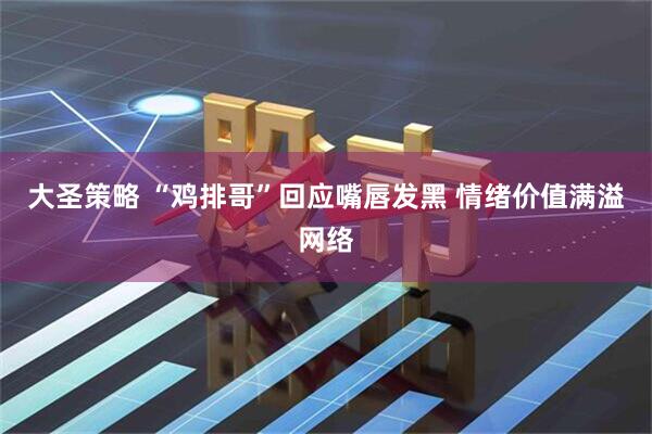 大圣策略 “鸡排哥”回应嘴唇发黑 情绪价值满溢网络