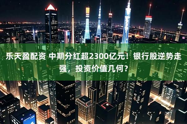 乐天盈配资 中期分红超2300亿元！银行股逆势走强，投资价值几何？