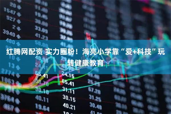红腾网配资 实力圈粉！海亮小学靠“爱+科技”玩转健康教育