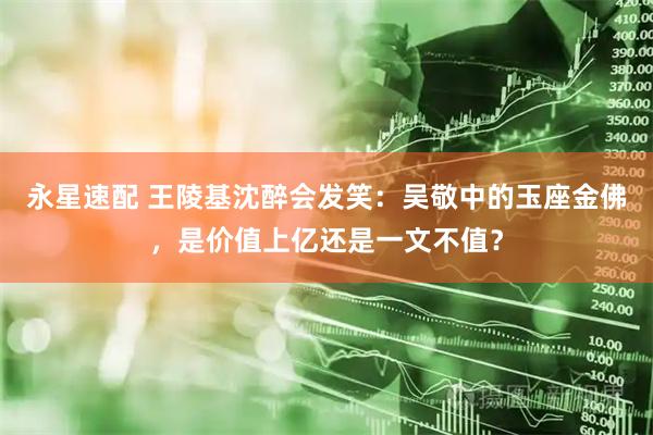 永星速配 王陵基沈醉会发笑：吴敬中的玉座金佛，是价值上亿还是一文不值？