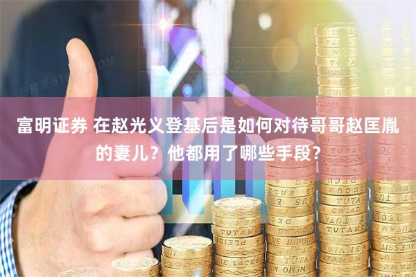 富明证券 在赵光义登基后是如何对待哥哥赵匡胤的妻儿？他都用了哪些手段？