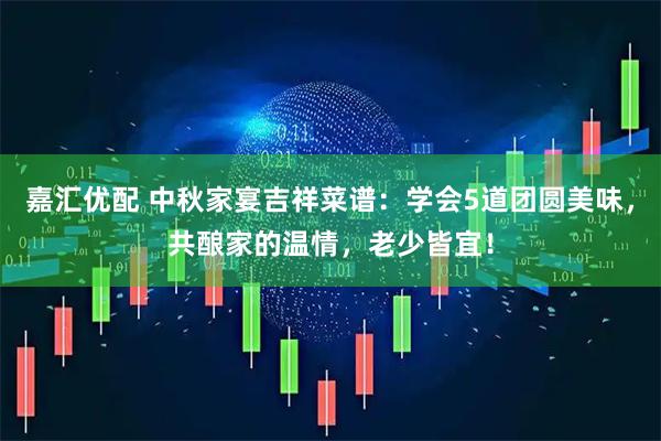 嘉汇优配 中秋家宴吉祥菜谱：学会5道团圆美味，共酿家的温情，老少皆宜！