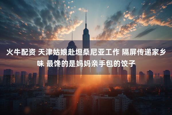 火牛配资 天津姑娘赴坦桑尼亚工作 隔屏传递家乡味 最馋的是妈妈亲手包的饺子