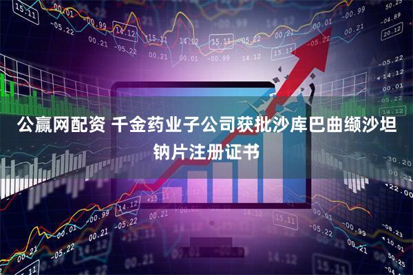 公赢网配资 千金药业子公司获批沙库巴曲缬沙坦钠片注册证书
