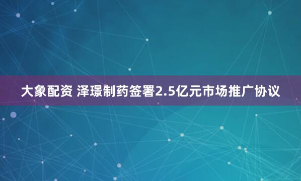 大象配资 泽璟制药签署2.5亿元市场推广协议