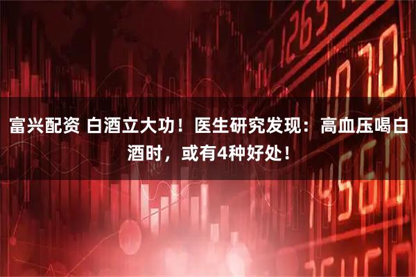 富兴配资 白酒立大功！医生研究发现：高血压喝白酒时，或有4种好处！