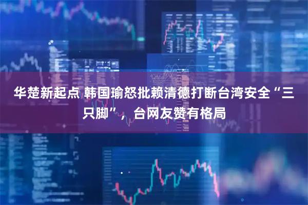 华楚新起点 韩国瑜怒批赖清德打断台湾安全“三只脚”，台网友赞有格局