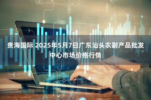 贵海国际 2025年5月7日广东汕头农副产品批发中心市场价格行情