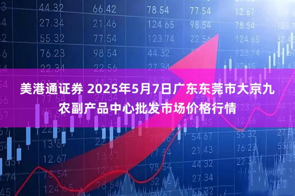 美港通证券 2025年5月7日广东东莞市大京九农副产品中心批发市场价格行情