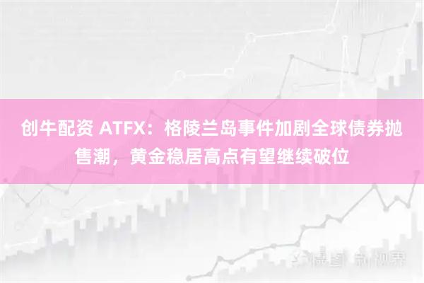 创牛配资 ATFX：格陵兰岛事件加剧全球债券抛售潮，黄金稳居高点有望继续破位