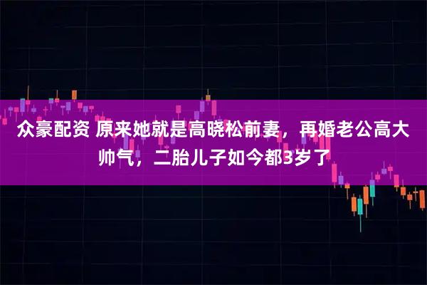 众豪配资 原来她就是高晓松前妻，再婚老公高大帅气，二胎儿子如今都3岁了