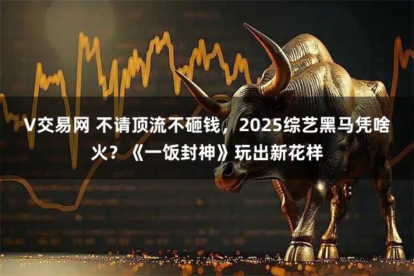 V交易网 不请顶流不砸钱，2025综艺黑马凭啥火？《一饭封神》玩出新花样