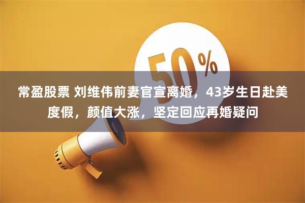 常盈股票 刘维伟前妻官宣离婚，43岁生日赴美度假，颜值大涨，坚定回应再婚疑问