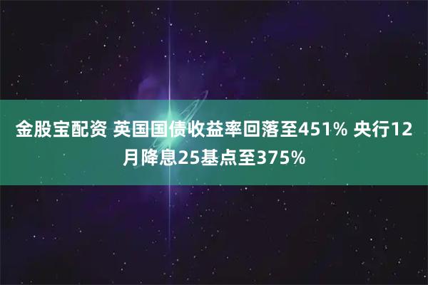 金股宝配资 英国国债收益率回落至451% 央行12月降息25基点至375%