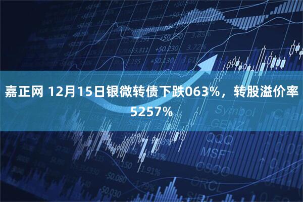 嘉正网 12月15日银微转债下跌063%，转股溢价率5257%