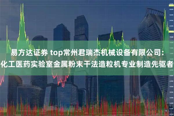 易方达证券 top常州君瑞杰机械设备有限公司：化工医药实验室金属粉末干法造粒机专业制造先驱者