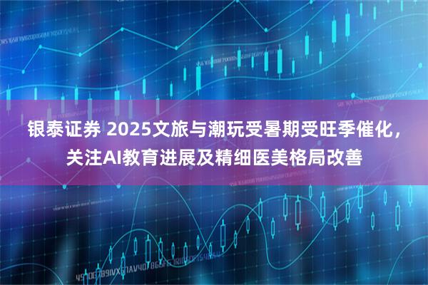 银泰证券 2025文旅与潮玩受暑期受旺季催化，关注AI教育进展及精细医美格局改善