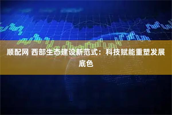 顺配网 西部生态建设新范式：科技赋能重塑发展底色
