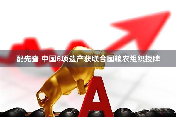 配先查 中国6项遗产获联合国粮农组织授牌