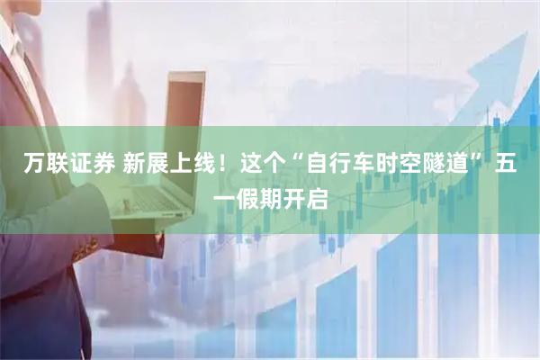 万联证券 新展上线！这个“自行车时空隧道” 五一假期开启