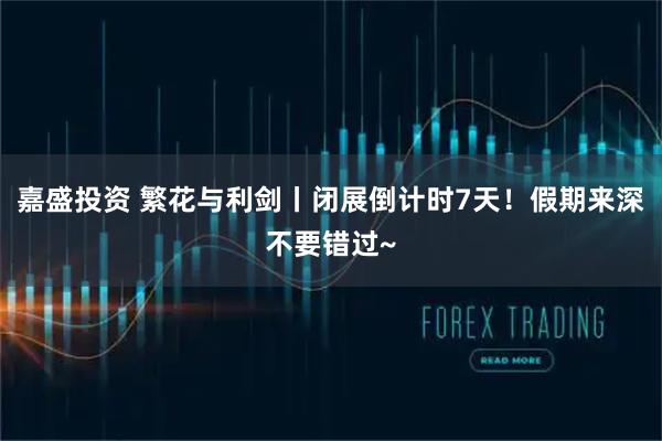 嘉盛投资 繁花与利剑丨闭展倒计时7天！假期来深不要错过~