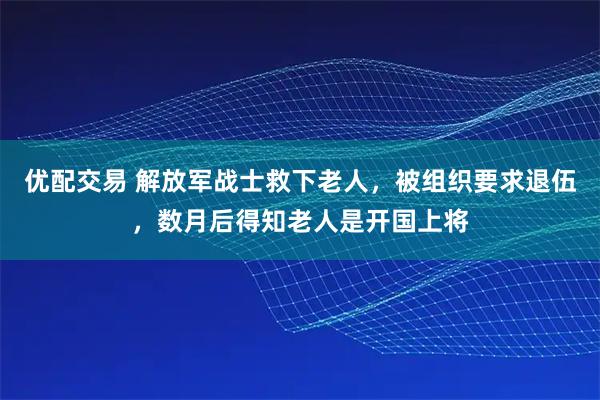 优配交易 解放军战士救下老人,被组织要求退伍,数月后得知老人是开国上将